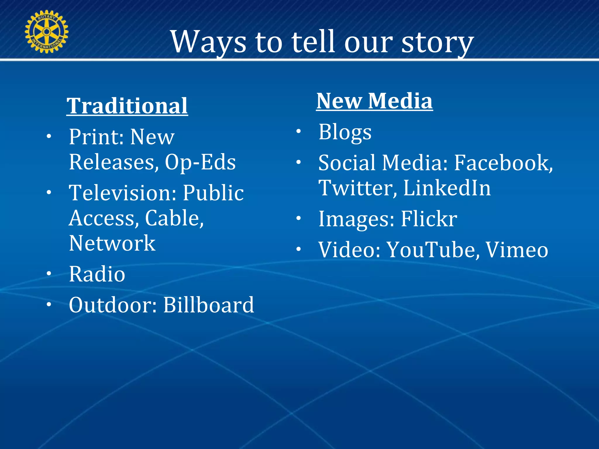 Ways to tell our story
New Media
• Blogs
• Social Media: Facebook,
Twitter, LinkedIn
• Images: Flickr
• Video: YouTube, Vimeo
Traditional
• Print: New
Releases, Op-Eds
• Television: Public
Access, Cable,
Network
• Radio
• Outdoor: Billboard
 