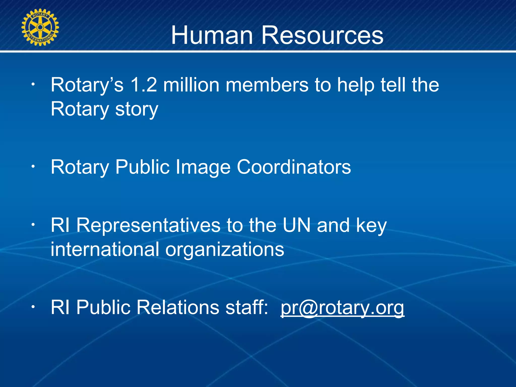 Human Resources
• Rotary’s 1.2 million members to help tell the
Rotary story
• Rotary Public Image Coordinators
• RI Representatives to the UN and key
international organizations
• RI Public Relations staff: pr@rotary.org
 