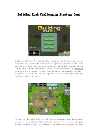 Building Rush Challenging Strategy Game 
Good news. It’s perfect opportunity to earn money! The new town is under 
construction. You need to build plants to produce and sell the building 
materials to those constructors so that they can finish the construction 
in time. Don’t waste your chance to earn lots of money this time. Building 
Rush is a miscellaneous strategy game based on the gameplay of time 
management in which you can build plants to deliver materials for the 
construction of the town. 
The heart of Building Rush is to deliver construction materials as many 
as possible in a limited time. Several factors are related to the game 
mechanics such as the delivery distance, the number of trucks and the order 
 