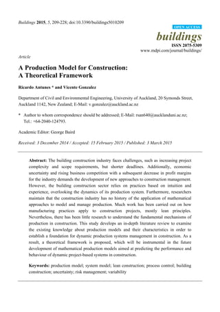 Buildings 2015, 5, 209-228; doi:10.3390/buildings5010209
buildings
ISSN 2075-5309
www.mdpi.com/journal/buildings/
Article
A Production Model for Construction:
A Theoretical Framework
Ricardo Antunes * and Vicente Gonzalez
Department of Civil and Environmental Engineering, University of Auckland, 20 Symonds Street,
Auckland 1142, New Zealand; E-Mail: v.gonzalez@auckland.ac.nz
* Author to whom correspondence should be addressed; E-Mail: rsan640@aucklanduni.ac.nz;
Tel.: +64-2040-124793.
Academic Editor: George Baird
Received: 3 December 2014 / Accepted: 15 February 2015 / Published: 3 March 2015
Abstract: The building construction industry faces challenges, such as increasing project
complexity and scope requirements, but shorter deadlines. Additionally, economic
uncertainty and rising business competition with a subsequent decrease in profit margins
for the industry demands the development of new approaches to construction management.
However, the building construction sector relies on practices based on intuition and
experience, overlooking the dynamics of its production system. Furthermore, researchers
maintain that the construction industry has no history of the application of mathematical
approaches to model and manage production. Much work has been carried out on how
manufacturing practices apply to construction projects, mostly lean principles.
Nevertheless, there has been little research to understand the fundamental mechanisms of
production in construction. This study develops an in-depth literature review to examine
the existing knowledge about production models and their characteristics in order to
establish a foundation for dynamic production systems management in construction. As a
result, a theoretical framework is proposed, which will be instrumental in the future
development of mathematical production models aimed at predicting the performance and
behaviour of dynamic project-based systems in construction.
Keywords: production model; system model; lean construction; process control; building
construction; uncertainty; risk management; variability
OPEN ACCESS
 