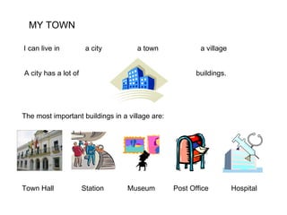 MY TOWN I can live in a city a town a village  A city has a lot of buildings. The most important buildings in a village are: Town Hall Station Museum Post Office Hospital 