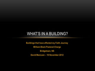 WHAT’S IN A BUILDING?

Buildings that have affected my Faith Journey
       William Black Pastoral Charge
              Bridgetown, NS
    David MacLean – 18 November 2012
 