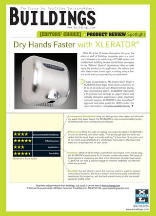 [EDITORS’ CHOICE] » PRODUCT REVIEW Spotlight

Dry Hands Faster with XLERATOR®
                                                                       With 10 of the 12 issues throughout the year, the
                                                                    editorial staff of Buildings magazine selects a prod-
                                                                    uct of interest to its readership of 72,000 senior- and
                                                                    middle-level building owners and facilities managers
                                                                    for its “Editors’ Choice” department. After actually
                                                                    using the product in its application, the editors then
                                                                    offer their review, based upon a ranking using a five-
                                                                    star scale and accompanied by an explanation.


                                                                          East Longmeadow, MA-based Excel Dryer’s
                                                                       XLERATOR hand dryer dries hands completely in
                                                                       10 to 15 seconds and uses 80-percent less energy
                                                                       than conventional dryers. XLERATOR represents
                                                                       a 95-percent cost savings vs. paper towels and
                                                                       virtually eliminates maintenance while improving
                                                                       restroom hygiene. XLERATOR is also GreenSpec®
                                                                       approved and helps qualify for LEED credits. For
                                                                       more information, visit www.exceldryer.com. B



                                                       Environmental Friendliness Using less energy than other dryers and eliminat-
                                                       ing waste from paper towels, the XLERATOR is truly environmentally friendly –
                                                       benefiting both your building and your budget.



                                                       Effectiveness While the sight of rippling skin under the blast of XLERATOR’s
 ★★★★                Environmental Friendliness        air can be alarming, one editor notes, “You quickly get over that when you
                                                       realize that the hand dryer is actually working.” In less than 15 seconds, each
 ★★★★★                           Effectiveness         of our hands was completely dry, which feels much cleaner than having to
                                                       wipe your dripping hands on your pants.

 ★★★                                Aesthetics


 ★★★★★                              Durability         Aesthetics While all of the editors agreed that hand dryers aren’t exactly sexy,
                                                       the XLERATOR earned points for its smooth, unobtrusive shape. The range of
(Based on a 5-star scale)                              finish options is impressive, too. Due to the elimination of paper towel waste,
                                                       XLERATOR can have a positive impact on restroom aesthetics (our test rest-
                                                       room was pristine).


                                                       Durability You don’t have to touch the machine, which is great for hygiene
                                                       and product durability. The lack of buttons and moving parts provides less
                                                       opportunity for tampering, and the hard enamel casing on the test model
                                                       appeared graffiti proof.


                      Reprinted with permission from Buildings, July 2008. © On the web at www.buildings.com.
              © Stamats Business Media. All Rights Reserved. FosteReprints: 866-879-9144, www.marketingreprints.com.




                                                                                                                          800.255.9235
                                                                                                                     www.exceldryer.com
 