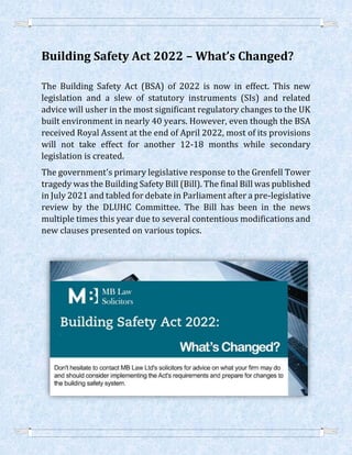 Building Safety Act 2022 – What’s Changed?
The Building Safety Act (BSA) of 2022 is now in effect. This new
legislation and a slew of statutory instruments (SIs) and related
advice will usher in the most significant regulatory changes to the UK
built environment in nearly 40 years. However, even though the BSA
received Royal Assent at the end of April 2022, most of its provisions
will not take effect for another 12-18 months while secondary
legislation is created.
The government's primary legislative response to the Grenfell Tower
tragedy was the Building Safety Bill (Bill). The final Bill was published
in July 2021 and tabled for debate in Parliament after a pre-legislative
review by the DLUHC Committee. The Bill has been in the news
multiple times this year due to several contentious modifications and
new clauses presented on various topics.
 