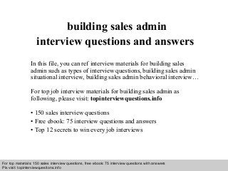 Interview questions and answers – free download/ pdf and ppt file
building sales admin
interview questions and answers
In this file, you can ref interview materials for building sales
admin such as types of interview questions, building sales admin
situational interview, building sales admin behavioral interview…
For top job interview materials for building sales admin as
following, please visit: topinterviewquestions.info
• 150 sales interview questions
• Free ebook: 75 interview questions and answers
• Top 12 secrets to win every job interviews
For top materials: 150 sales interview questions, free ebook: 75 interview questions with answers
Pls visit: topinterviewquesitons.info
 