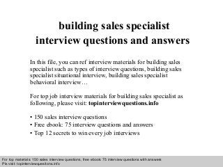 Interview questions and answers – free download/ pdf and ppt file
building sales specialist
interview questions and answers
In this file, you can ref interview materials for building sales
specialist such as types of interview questions, building sales
specialist situational interview, building sales specialist
behavioral interview…
For top job interview materials for building sales specialist as
following, please visit: topinterviewquestions.info
• 150 sales interview questions
• Free ebook: 75 interview questions and answers
• Top 12 secrets to win every job interviews
For top materials: 150 sales interview questions, free ebook: 75 interview questions with answers
Pls visit: topinterviewquesitons.info
 