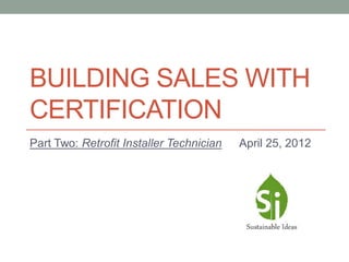 BUILDING SALES WITH
CERTIFICATION
Part Two: Retrofit Installer Technician   April 25, 2012
 