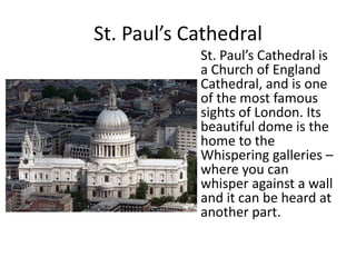 St. Paul’s Cathedral
St. Paul’s Cathedral is
a Church of England
Cathedral, and is one
of the most famous
sights of London. Its
beautiful dome is the
home to the
Whispering galleries –
where you can
whisper against a wall
and it can be heard at
another part.
 