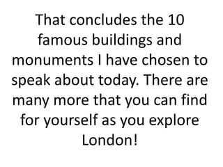 That concludes the 10
famous buildings and
monuments I have chosen to
speak about today. There are
many more that you can find
for yourself as you explore
London!
 