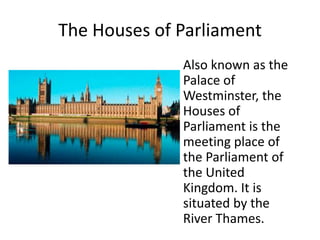 The Houses of Parliament
Also known as the
Palace of
Westminster, the
Houses of
Parliament is the
meeting place of
the Parliament of
the United
Kingdom. It is
situated by the
River Thames.
 