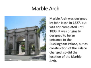 Marble Arch
Marble Arch was designed
by John Nash in 1827, but
was not completed until
1833. It was originally
designed to be an
entrance to the
Buckingham Palace, but as
construction of the Palace
changed, so did the
location of the Marble
Arch.
 