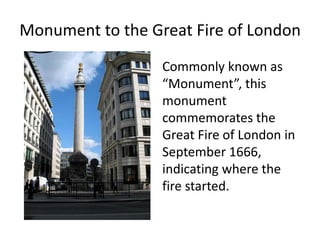 Monument to the Great Fire of London
Commonly known as
“Monument”, this
monument
commemorates the
Great Fire of London in
September 1666,
indicating where the
fire started.
 