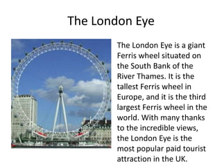 The London Eye
The London Eye is a giant
Ferris wheel situated on
the South Bank of the
River Thames. It is the
tallest Ferris wheel in
Europe, and it is the third
largest Ferris wheel in the
world. With many thanks
to the incredible views,
the London Eye is the
most popular paid tourist
attraction in the UK.
 