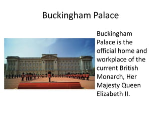 Buckingham Palace
Buckingham
Palace is the
official home and
workplace of the
current British
Monarch, Her
Majesty Queen
Elizabeth II.
 