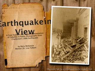 Earthq uake in
    View
  A Case Study on
   of Calamity in
                   the Visual Repres
                  Public Photograph
                                    entation
                                    s from
                                quake
        Charleston's 1886 Earth



              by Perry McKenzie
                              olbert
            Mentor: Dr. Lisa T




                                               Hibernation Hall. No. 33 of Earthquake Views by George L. Cook
 