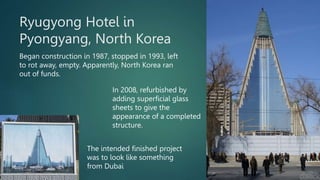 Ryugyong Hotel in
Pyongyang, North Korea
Began construction in 1987, stopped in 1993, left
to rot away, empty. Apparently,...