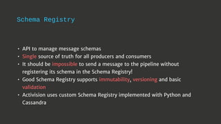 Schema Registry
• API to manage message schemas
• Single source of truth for all producers and consumers
• It should be impossible to send a message to the pipeline without
registering its schema in the Schema Registry!
• Good Schema Registry supports immutability, versioning and basic
validation
• Activision uses custom Schema Registry implemented with Python and
Cassandra
 