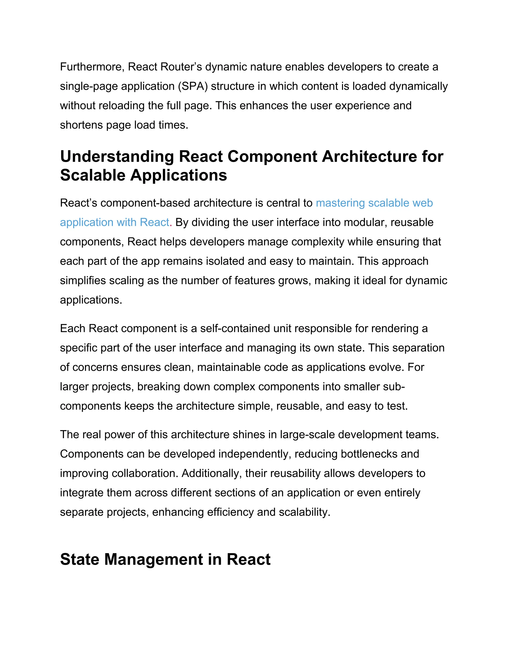 Furthermore, React Router’s dynamic nature enables developers to create a single-page application (SPA) structure in which content is loaded dynamically without reloading the full page. This enhances the user experience and shortens page load times. Understanding React Component Architecture for Scalable Applications React’s component-based architecture is central to mastering scalable web application with React. By dividing the user interface into modular, reusable components, React helps developers manage complexity while ensuring that each part of the app remains isolated and easy to maintain. This approach simplifies scaling as the number of features grows, making it ideal for dynamic applications. Each React component is a self-contained unit responsible for rendering a specific part of the user interface and managing its own state. This separation of concerns ensures clean, maintainable code as applications evolve. For larger projects, breaking down complex components into smaller sub- components keeps the architecture simple, reusable, and easy to test. The real power of this architecture shines in large-scale development teams. Components can be developed independently, reducing bottlenecks and improving collaboration. Additionally, their reusability allows developers to integrate them across different sections of an application or even entirely separate projects, enhancing efficiency and scalability. State Management in React 