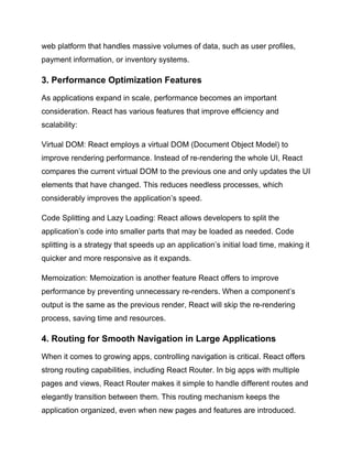 web platform that handles massive volumes of data, such as user profiles,
payment information, or inventory systems.
3. Performance Optimization Features
As applications expand in scale, performance becomes an important
consideration. React has various features that improve efficiency and
scalability:
Virtual DOM: React employs a virtual DOM (Document Object Model) to
improve rendering performance. Instead of re-rendering the whole UI, React
compares the current virtual DOM to the previous one and only updates the UI
elements that have changed. This reduces needless processes, which
considerably improves the application’s speed.
Code Splitting and Lazy Loading: React allows developers to split the
application’s code into smaller parts that may be loaded as needed. Code
splitting is a strategy that speeds up an application’s initial load time, making it
quicker and more responsive as it expands.
Memoization: Memoization is another feature React offers to improve
performance by preventing unnecessary re-renders. When a component’s
output is the same as the previous render, React will skip the re-rendering
process, saving time and resources.
4. Routing for Smooth Navigation in Large Applications
When it comes to growing apps, controlling navigation is critical. React offers
strong routing capabilities, including React Router. In big apps with multiple
pages and views, React Router makes it simple to handle different routes and
elegantly transition between them. This routing mechanism keeps the
application organized, even when new pages and features are introduced.
 