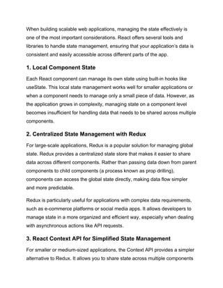 When building scalable web applications, managing the state effectively is
one of the most important considerations. React offers several tools and
libraries to handle state management, ensuring that your application’s data is
consistent and easily accessible across different parts of the app.
1. Local Component State
Each React component can manage its own state using built-in hooks like
useState. This local state management works well for smaller applications or
when a component needs to manage only a small piece of data. However, as
the application grows in complexity, managing state on a component level
becomes insufficient for handling data that needs to be shared across multiple
components.
2. Centralized State Management with Redux
For large-scale applications, Redux is a popular solution for managing global
state. Redux provides a centralized state store that makes it easier to share
data across different components. Rather than passing data down from parent
components to child components (a process known as prop drilling),
components can access the global state directly, making data flow simpler
and more predictable.
Redux is particularly useful for applications with complex data requirements,
such as e-commerce platforms or social media apps. It allows developers to
manage state in a more organized and efficient way, especially when dealing
with asynchronous actions like API requests.
3. React Context API for Simplified State Management
For smaller or medium-sized applications, the Context API provides a simpler
alternative to Redux. It allows you to share state across multiple components
 