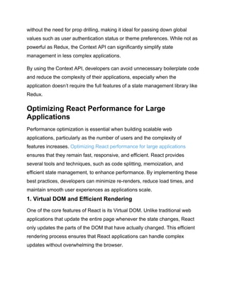 without the need for prop drilling, making it ideal for passing down global
values such as user authentication status or theme preferences. While not as
powerful as Redux, the Context API can significantly simplify state
management in less complex applications.
By using the Context API, developers can avoid unnecessary boilerplate code
and reduce the complexity of their applications, especially when the
application doesn’t require the full features of a state management library like
Redux.
Optimizing React Performance for Large
Applications
Performance optimization is essential when building scalable web
applications, particularly as the number of users and the complexity of
features increases. Optimizing React performance for large applications
ensures that they remain fast, responsive, and efficient. React provides
several tools and techniques, such as code splitting, memoization, and
efficient state management, to enhance performance. By implementing these
best practices, developers can minimize re-renders, reduce load times, and
maintain smooth user experiences as applications scale.
1. Virtual DOM and Efficient Rendering
One of the core features of React is its Virtual DOM. Unlike traditional web
applications that update the entire page whenever the state changes, React
only updates the parts of the DOM that have actually changed. This efficient
rendering process ensures that React applications can handle complex
updates without overwhelming the browser.
 