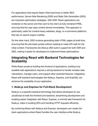 For applications that require faster initial load times or better SEO
performance, Server-Side Rendering (SSR) and Static Site Generation (SSG)
are important optimization strategies. With SSR, React applications are
rendered on the server and then sent to the client as fully rendered HTML,
ensuring that the user sees content almost immediately. This approach is
particularly useful for content-heavy websites, blogs, or e-commerce platforms
that rely on search engine visibility.
On the other hand, SSG involves generating static HTML pages at build time,
ensuring that the site loads quickly without needing to make API calls for the
initial content. Frameworks like Next.js offer built-in support for both SSR and
SSG, making it easier for developers to implement these optimizations.
Integrating React with Backend Technologies for
Scalability
While React excels at building the frontend of applications, building truly
scalable web applications requires a strong backend to handle complex data
interactions, manage users, and support other essential features. Integrating
React with backend technologies like Node.js, Express, and GraphQL can
enhance the scalability of your application.
1. Node.js and Express for Full-Stack Development
Node.js is a powerful backend technology that allows developers to use
JavaScript on both the frontend and backend, streamlining development and
enabling easier integration with React. Express, a minimal web framework for
Node.js, helps in building APIs and handling HTTP requests efficiently.
By combining React with Node.js and Express, developers can create full-
stack applications where React handles the user interface while Node.js
 