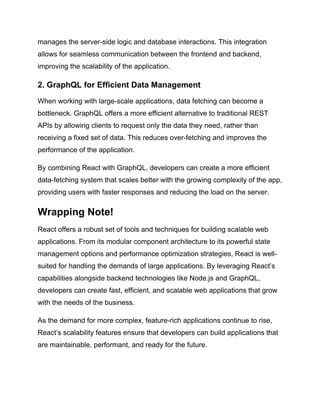 manages the server-side logic and database interactions. This integration
allows for seamless communication between the frontend and backend,
improving the scalability of the application.
2. GraphQL for Efficient Data Management
When working with large-scale applications, data fetching can become a
bottleneck. GraphQL offers a more efficient alternative to traditional REST
APIs by allowing clients to request only the data they need, rather than
receiving a fixed set of data. This reduces over-fetching and improves the
performance of the application.
By combining React with GraphQL, developers can create a more efficient
data-fetching system that scales better with the growing complexity of the app,
providing users with faster responses and reducing the load on the server.
Wrapping Note!
React offers a robust set of tools and techniques for building scalable web
applications. From its modular component architecture to its powerful state
management options and performance optimization strategies, React is well-
suited for handling the demands of large applications. By leveraging React’s
capabilities alongside backend technologies like Node.js and GraphQL,
developers can create fast, efficient, and scalable web applications that grow
with the needs of the business.
As the demand for more complex, feature-rich applications continue to rise,
React’s scalability features ensure that developers can build applications that
are maintainable, performant, and ready for the future.
 