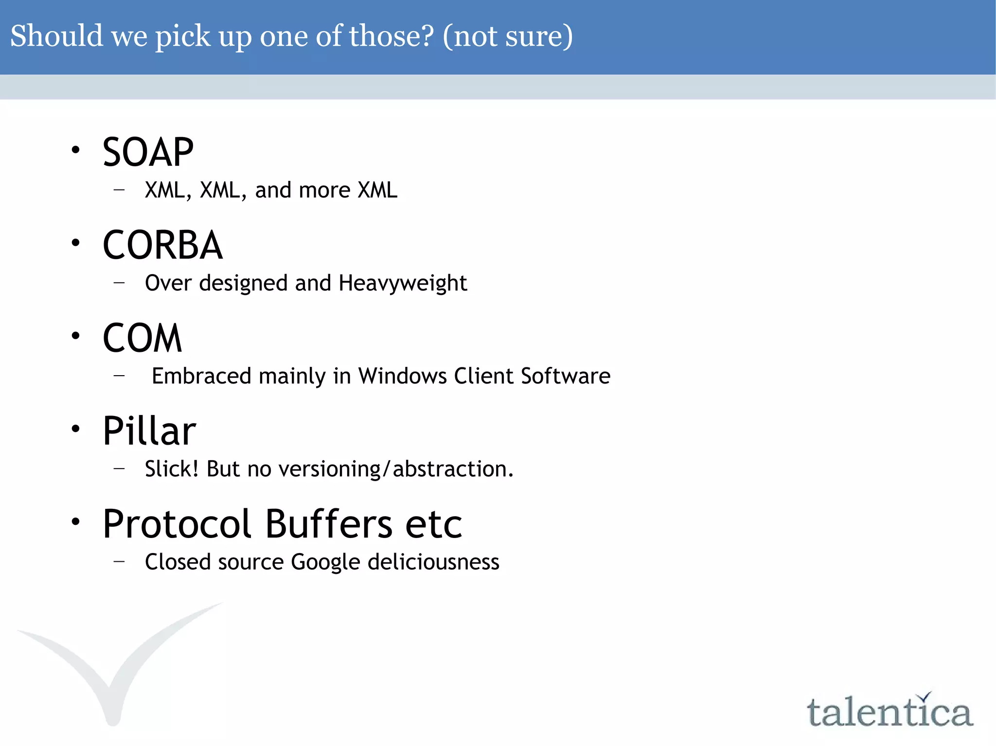 Should we pick up one of those? (not sure) ‏ SOAP XML, XML, and more XML CORBA Over designed and Heavyweight COM Embraced mainly in Windows Client Software Pillar Slick! But no versioning/abstraction. Protocol Buffers etc Closed source Google deliciousness 