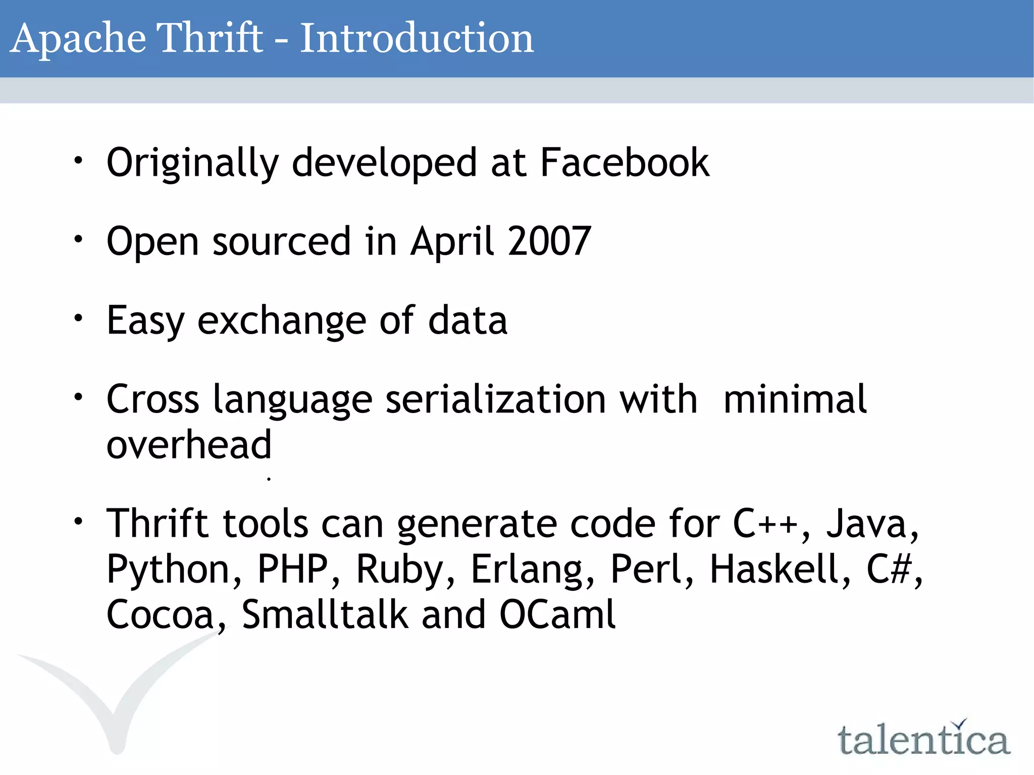 Apache Thrift - Introduction Originally developed at Facebook Open sourced in April 2007 Easy exchange of data Cross language serialization with minimal overhead Thrift tools can generate code for C++, Java, Python, PHP, Ruby, Erlang, Perl, Haskell, C#, Cocoa, Smalltalk and OCaml 
