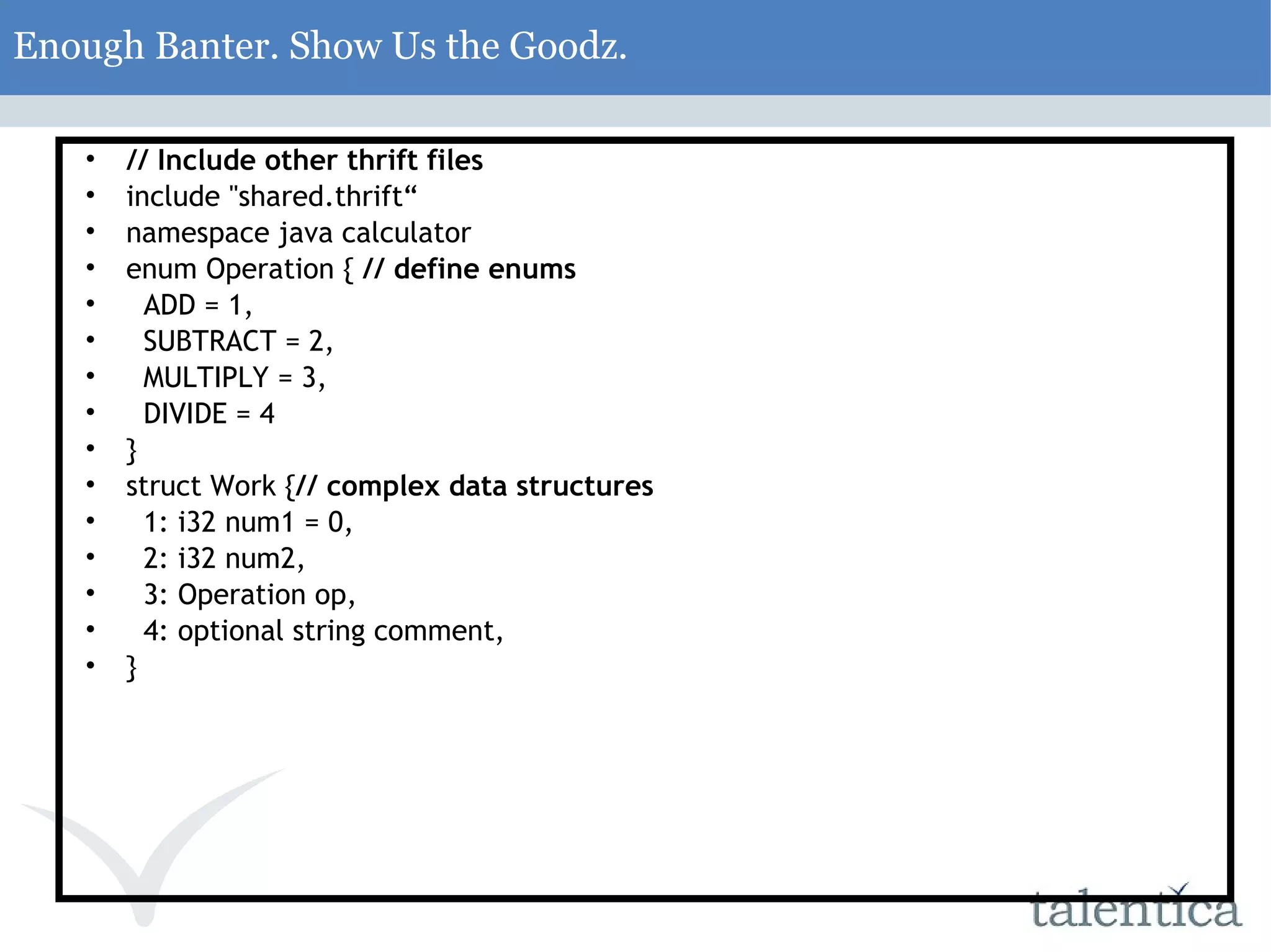 Enough Banter. Show Us the Goodz. // Include other thrift files include &quot;shared.thrift“ namespace java calculator enum Operation { // define enums ADD = 1, SUBTRACT = 2, MULTIPLY = 3, DIVIDE = 4 } struct Work { // complex data structures 1: i32 num1 = 0, 2: i32 num2, 3: Operation op, 4: optional string comment, } 