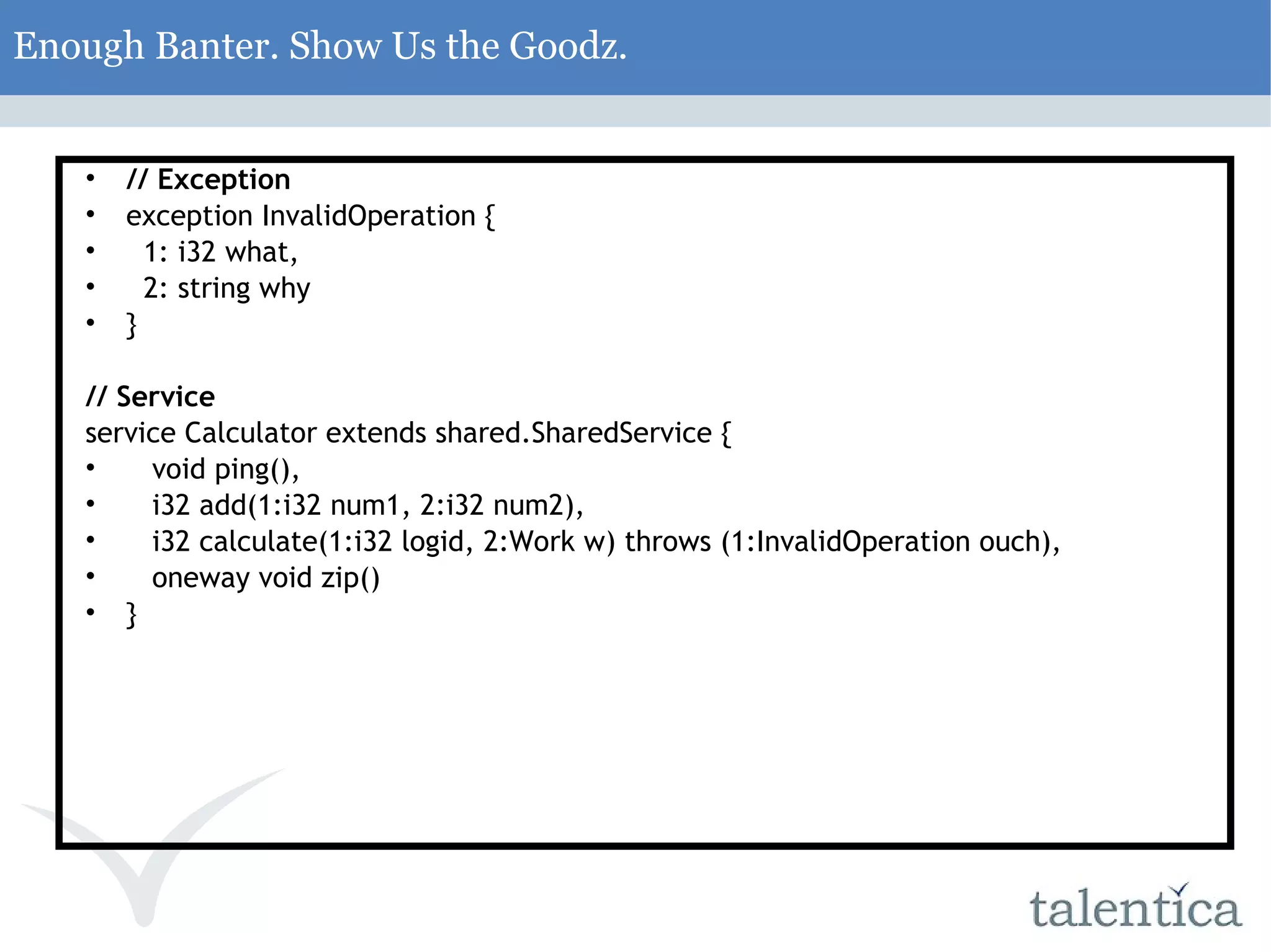 Enough Banter. Show Us the Goodz. // Exception exception InvalidOperation { 1: i32 what, 2: string why } // Service service Calculator extends shared.SharedService { void ping(), i32 add(1:i32 num1, 2:i32 num2), i32 calculate(1:i32 logid, 2:Work w) throws (1:InvalidOperation ouch), oneway void zip() } 