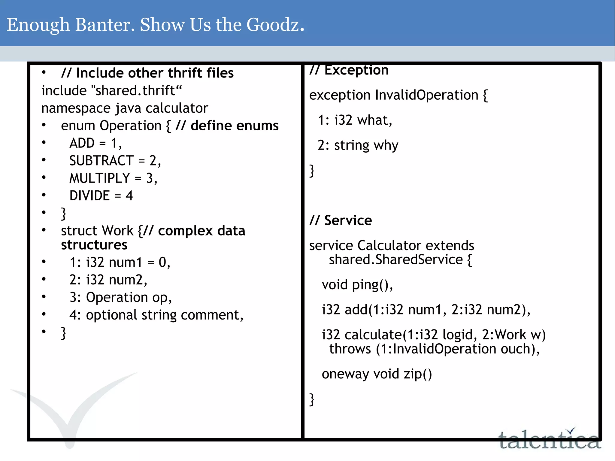 Enough Banter. Show Us the Goodz . // Include other thrift files include &quot;shared.thrift“ namespace java calculator enum Operation { // define enums ADD = 1, SUBTRACT = 2, MULTIPLY = 3, DIVIDE = 4 } struct Work { // complex data structures 1: i32 num1 = 0, 2: i32 num2, 3: Operation op, 4: optional string comment, } // Exception exception InvalidOperation { 1: i32 what, 2: string why } // Service service Calculator extends shared.SharedService { void ping(), i32 add(1:i32 num1, 2:i32 num2), i32 calculate(1:i32 logid, 2:Work w) throws (1:InvalidOperation ouch), oneway void zip() } 