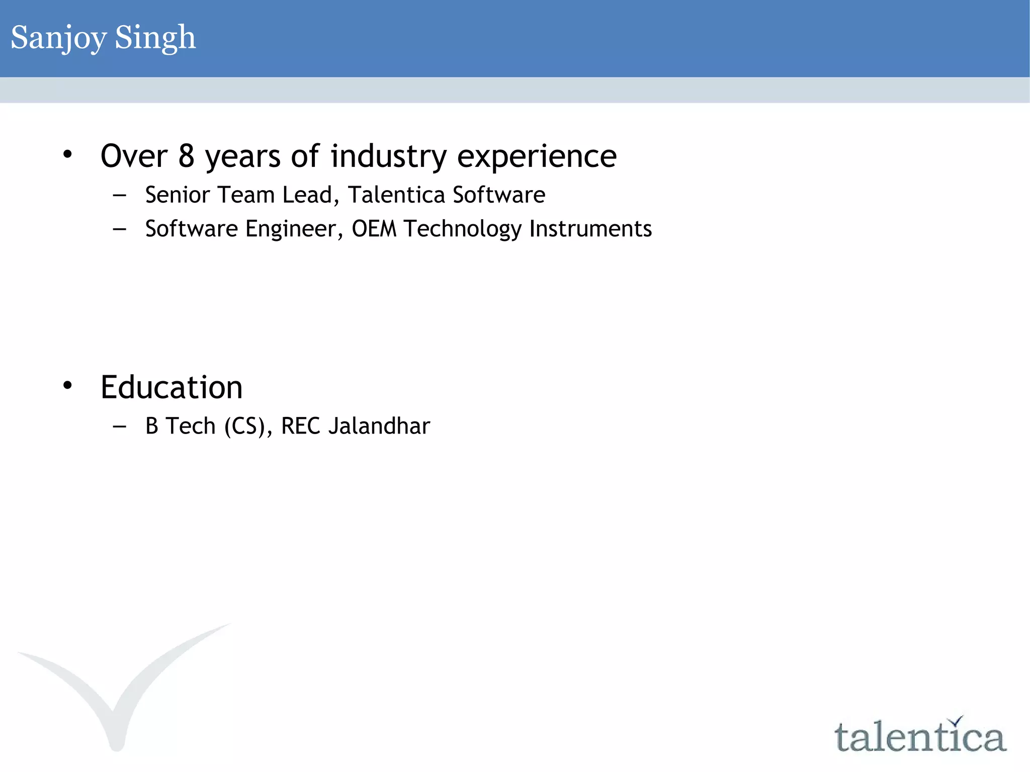 Sanjoy Singh Over 8 years of industry experience Senior Team Lead, Talentica Software Software Engineer, OEM Technology Instruments Education B Tech (CS), REC Jalandhar 