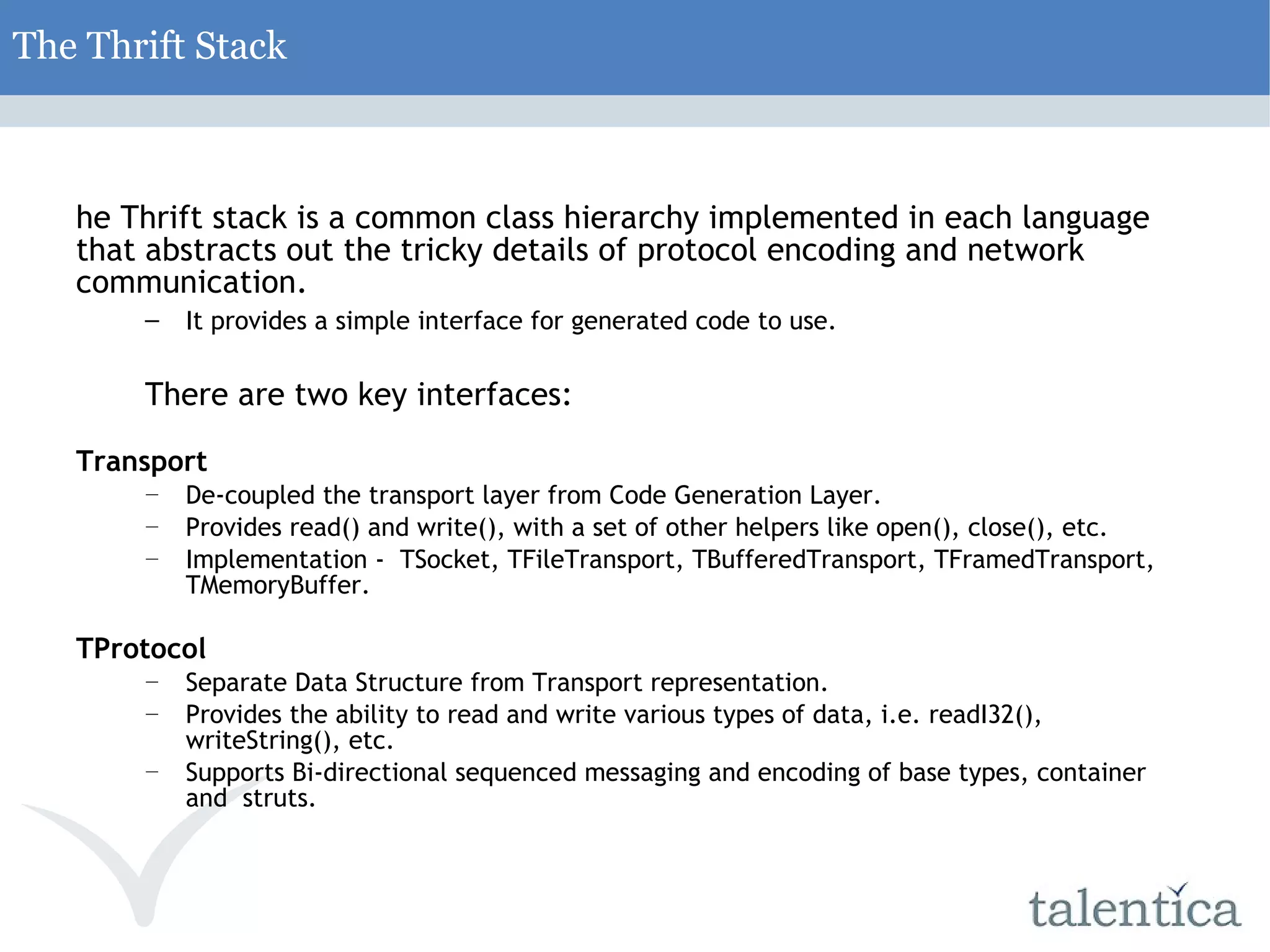 The Thrift Stack T he Thrift stack is a common class hierarchy implemented in each language that abstracts out the tricky details of protocol encoding and network communication. It provides a simple interface for generated code to use. There are two key interfaces: TTransport De-coupled the transport layer from Code Generation Layer. Provides read() and write(), with a set of other helpers like open(), close(), etc. Implementation - TSocket, TFileTransport, TBufferedTransport, TFramedTransport, TMemoryBuffer. TProtocol Separate Data Structure from Transport representation. Provides the ability to read and write various types of data, i.e. readI32(), writeString(), etc. Supports Bi-directional sequenced messaging and encoding of base types, container and struts. 