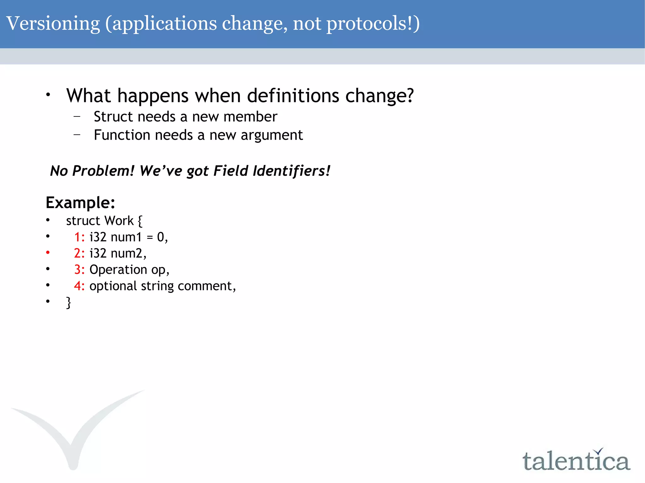 Versioning (applications change, not protocols!) What happens when definitions change? Struct needs a new member Function needs a new argument No Problem! We’ve got Field Identifiers! Example: struct Work { 1: i32 num1 = 0, 2: i32 num2, 3: Operation op, 4: optional string comment, } 