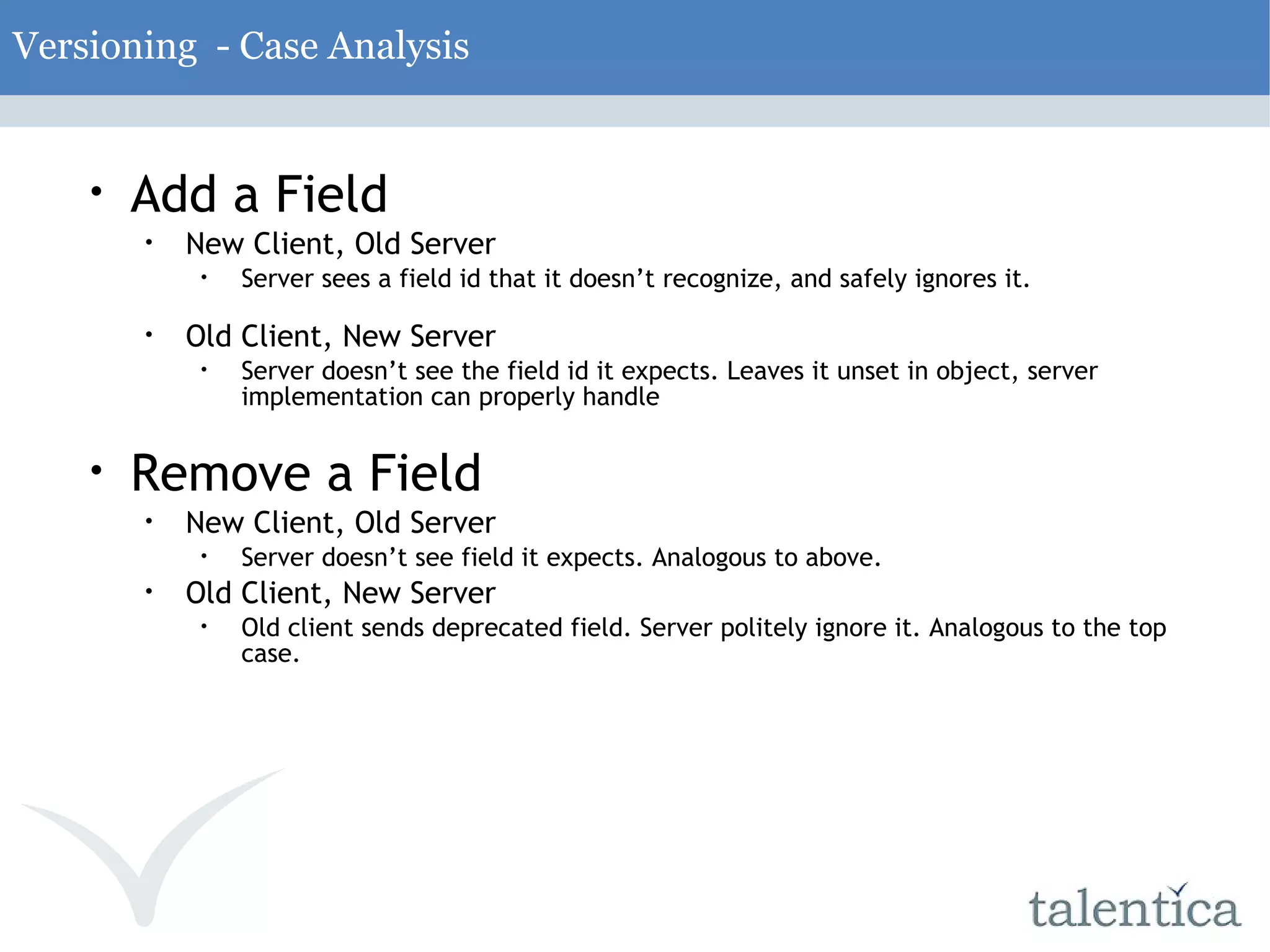 Versioning - Case Analysis Add a Field New Client, Old Server Server sees a field id that it doesn’t recognize, and safely ignores it. Old Client, New Server Server doesn’t see the field id it expects. Leaves it unset in object, server implementation can properly handle Remove a Field New Client, Old Server Server doesn’t see field it expects. Analogous to above. Old Client, New Server Old client sends deprecated field. Server politely ignore it. Analogous to the top case. 