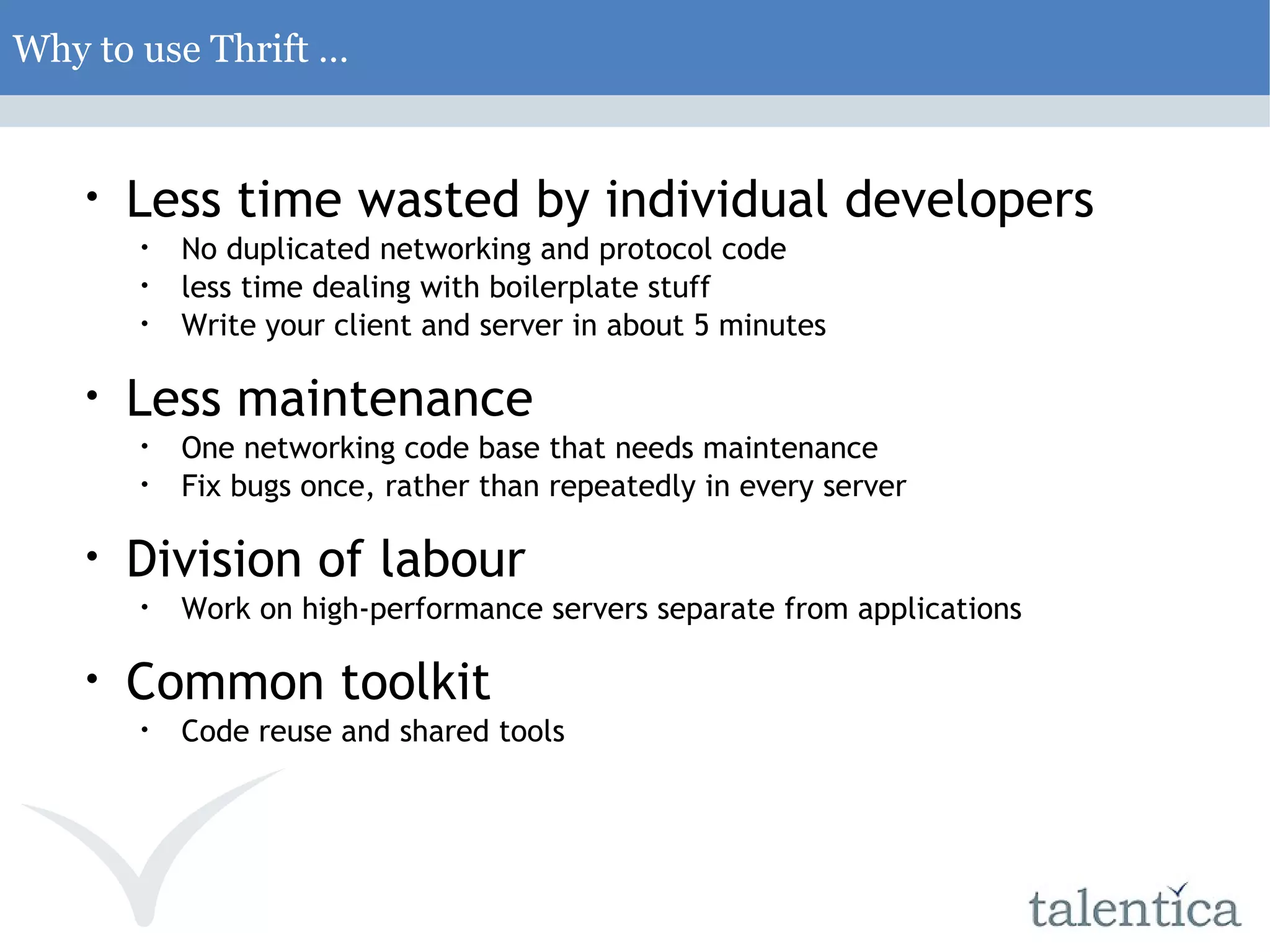 Why to use Thrift … Less time wasted by individual developers No duplicated networking and protocol code less time dealing with boilerplate stuff Write your client and server in about 5 minutes Less maintenance One networking code base that needs maintenance Fix bugs once, rather than repeatedly in every server Division of labour Work on high-performance servers separate from applications Common toolkit Code reuse and shared tools 