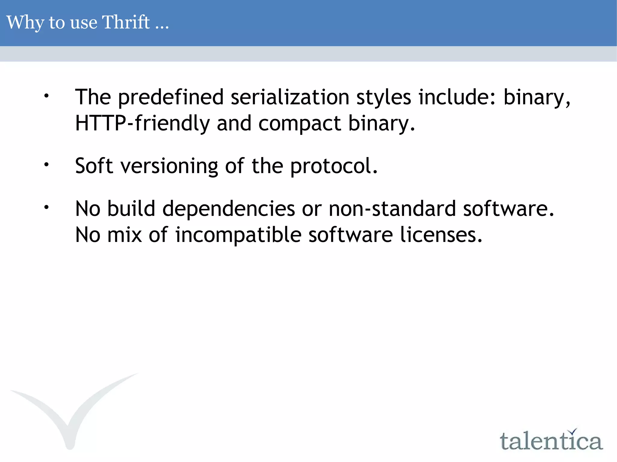 Why to use Thrift … The predefined serialization styles include: binary, HTTP-friendly and compact binary. Soft versioning of the protocol. No build dependencies or non-standard software. No mix of incompatible software licenses. 