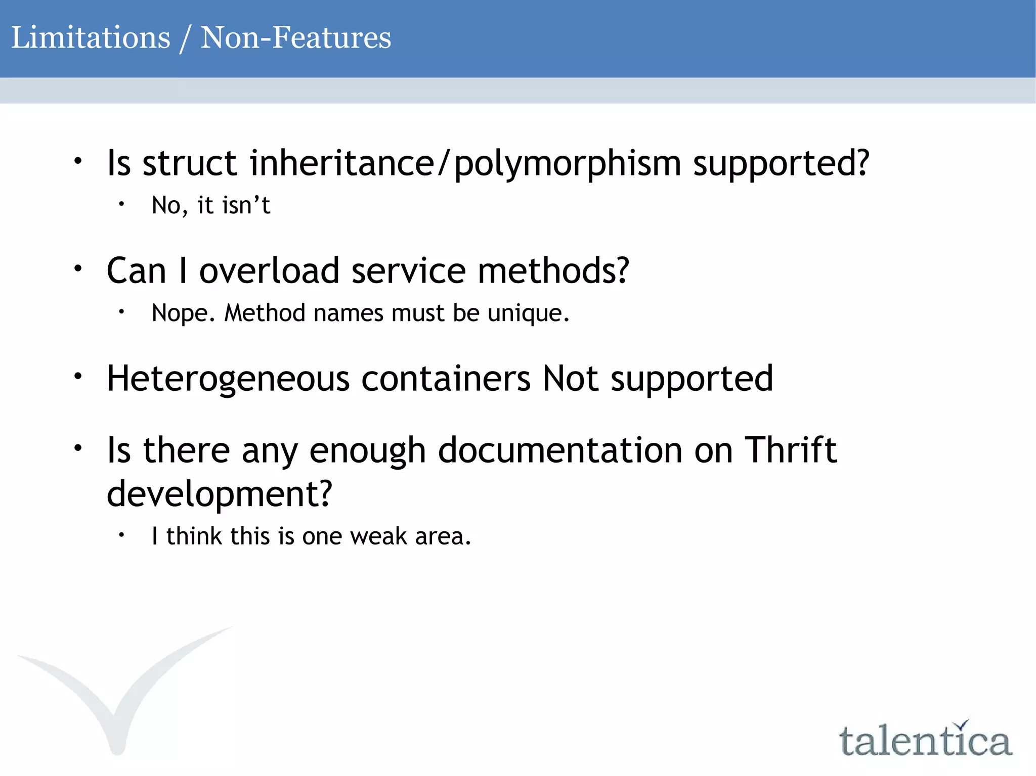 Limitations / Non-Features Is struct inheritance/polymorphism supported? No, it isn’t Can I overload service methods? Nope. Method names must be unique. Heterogeneous containers Not supported Is there any enough documentation on Thrift development? I think this is one weak area. 