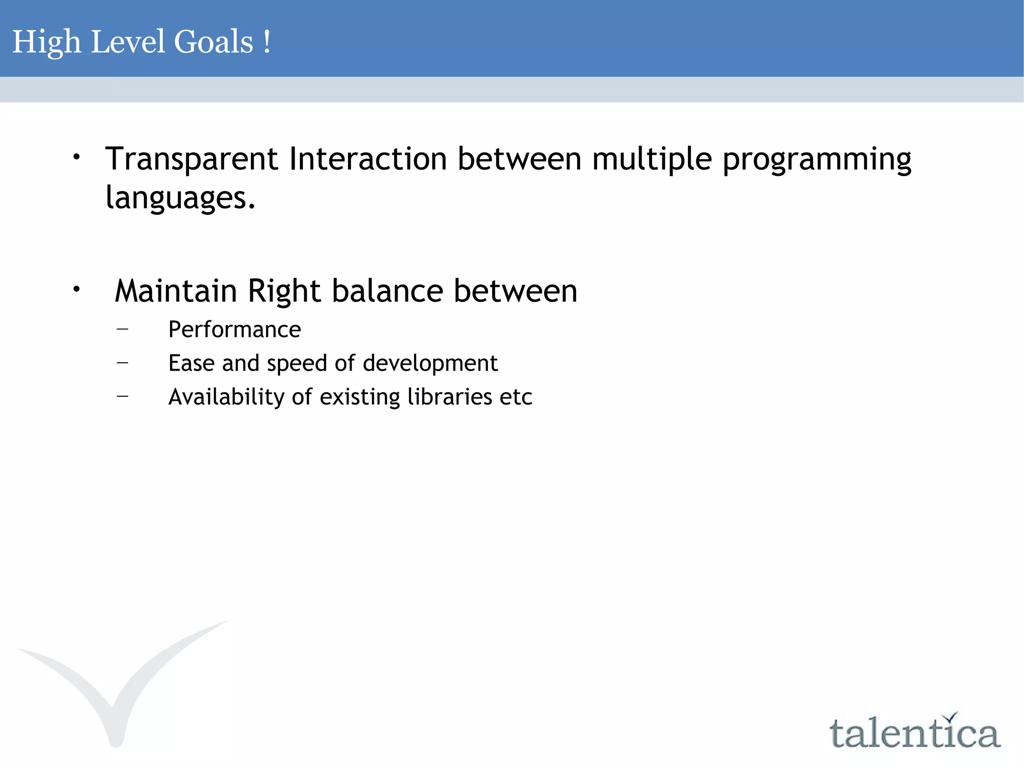 High Level Goals ! Transparent Interaction between multiple programming languages. Maintain Right balance between Performance Ease and speed of development Availability of existing libraries etc 