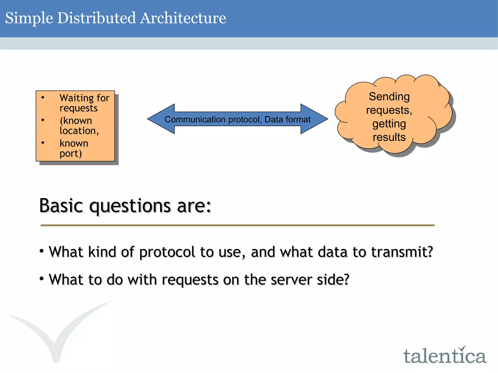 Simple Distributed Architecture Waiting for requests (known location, known port) Communication protocol, Data format Sending requests, getting results Basic questions are: What kind of protocol to use, and what data to transmit? What to do with requests on the server side? 