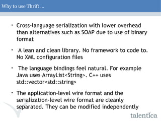 Why to use Thrift … Cross-language serialization with lower overhead than alternatives such as SOAP due to use of binary format A lean and clean library. No framework to code to. No XML configuration files The language bindings feel natural. For example Java uses ArrayList<String>. C++ uses std::vector<std::string> The application-level wire format and the serialization-level wire format are cleanly separated. They can be modified independently 