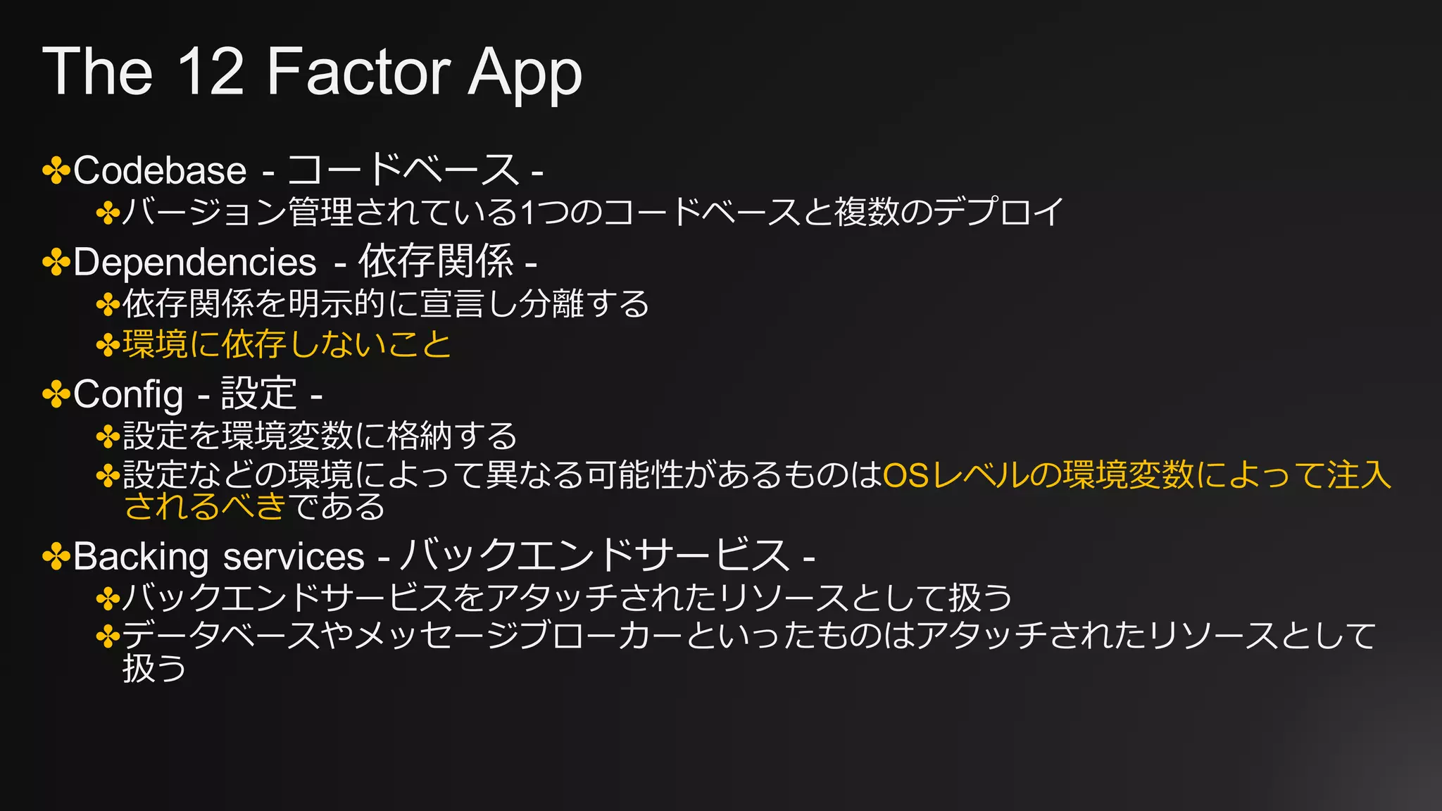 The 12 Factor App
✤Codebase - コードベース -
✤バージョン管理されている1つのコードベースと複数のデプロイ
✤Dependencies - 依存関係 -
✤依存関係を明⽰的に宣⾔し分離する
✤環境に依存しないこと
✤Config - 設定 -
✤設定を環境変数に格納する
✤設定などの環境によって異なる可能性があるものはOSレベルの環境変数によって注⼊
されるべきである
✤Backing services - バックエンドサービス -
✤バックエンドサービスをアタッチされたリソースとして扱う
✤データベースやメッセージブローカーといったものはアタッチされたリソースとして
扱う
 