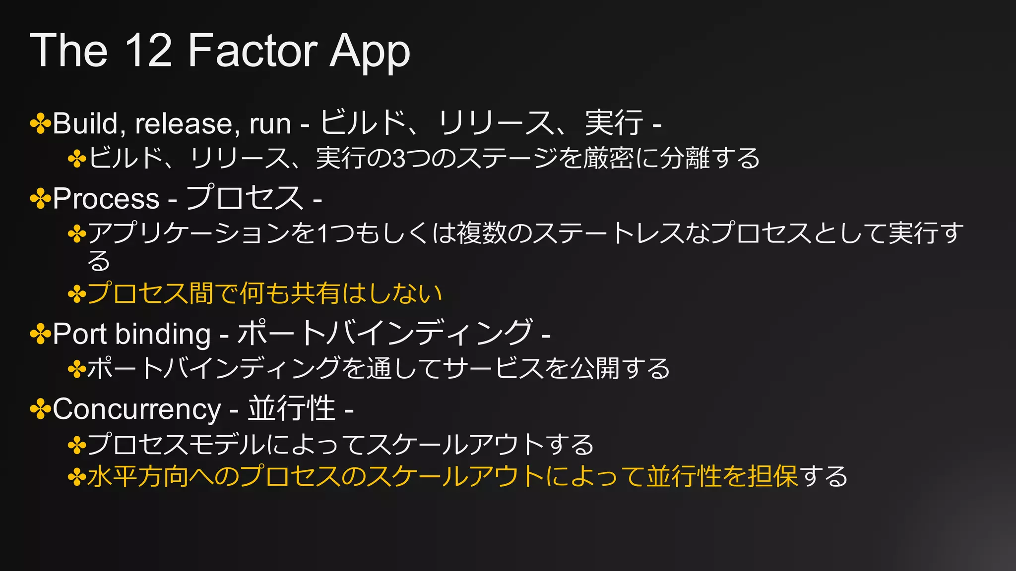 The 12 Factor App
✤Build, release, run - ビルド、リリース、実⾏ -
✤ビルド、リリース、実⾏の3つのステージを厳密に分離する
✤Process - プロセス -
✤アプリケーションを1つもしくは複数のステートレスなプロセスとして実⾏す
る
✤プロセス間で何も共有はしない
✤Port binding - ポートバインディング -
✤ポートバインディングを通してサービスを公開する
✤Concurrency - 並⾏性 -
✤プロセスモデルによってスケールアウトする
✤⽔平⽅向へのプロセスのスケールアウトによって並⾏性を担保する
 