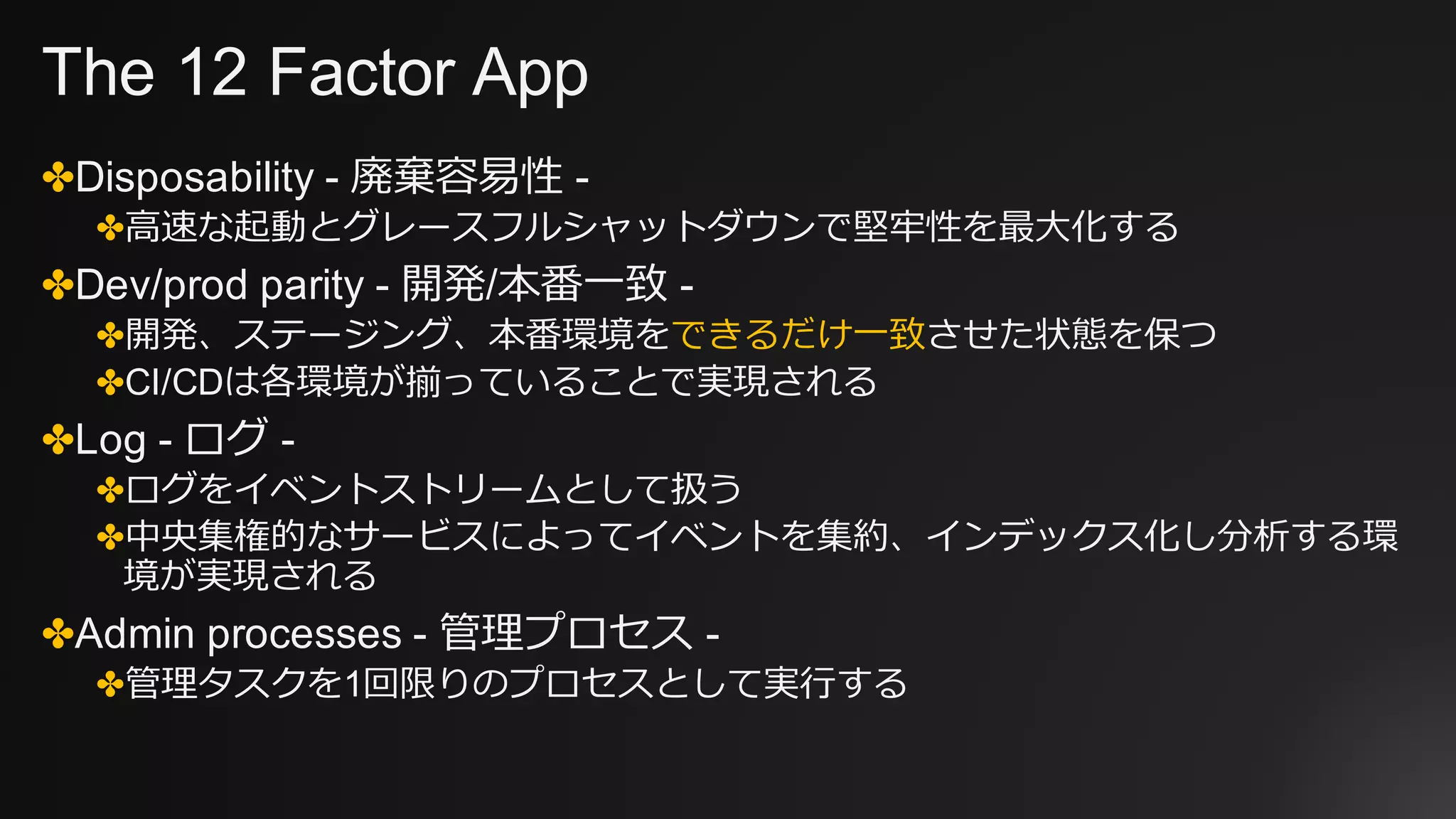 The 12 Factor App
✤Disposability - 廃棄容易性 -
✤⾼速な起動とグレースフルシャットダウンで堅牢性を最⼤化する
✤Dev/prod parity - 開発/本番⼀致 -
✤開発、ステージング、本番環境をできるだけ⼀致させた状態を保つ
✤CI/CDは各環境が揃っていることで実現される
✤Log - ログ -
✤ログをイベントストリームとして扱う
✤中央集権的なサービスによってイベントを集約、インデックス化し分析する環
境が実現される
✤Admin processes - 管理プロセス -
✤管理タスクを1回限りのプロセスとして実⾏する
 