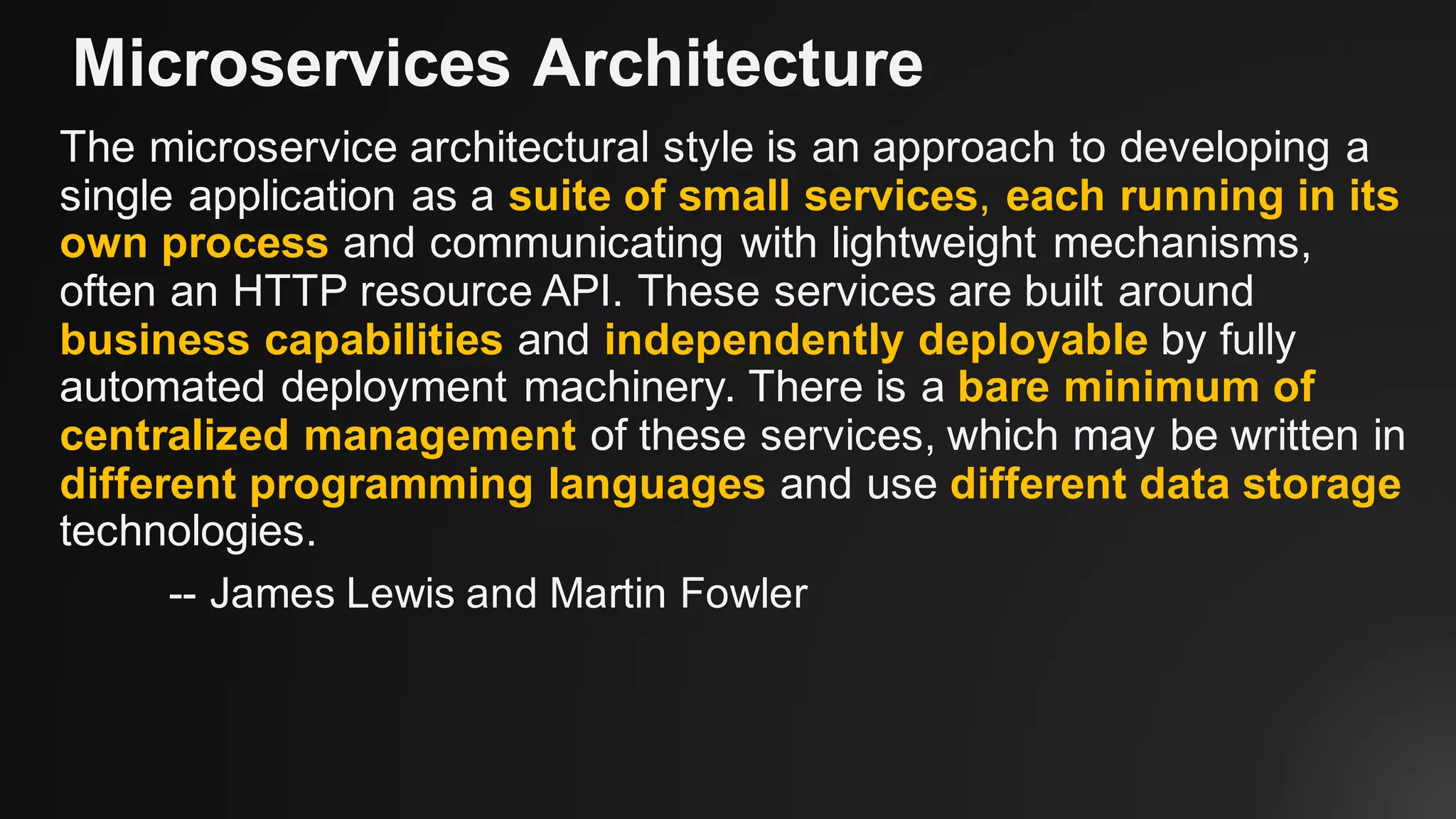 Microservices Architecture
The microservice architectural style is an approach to developing a
single application as a suite of small services, each running in its
own process and communicating with lightweight mechanisms,
often an HTTP resource API. These services are built around
business capabilities and independently deployable by fully
automated deployment machinery. There is a bare minimum of
centralized management of these services, which may be written in
different programming languages and use different data storage
technologies.
-- James Lewis and Martin Fowler
 