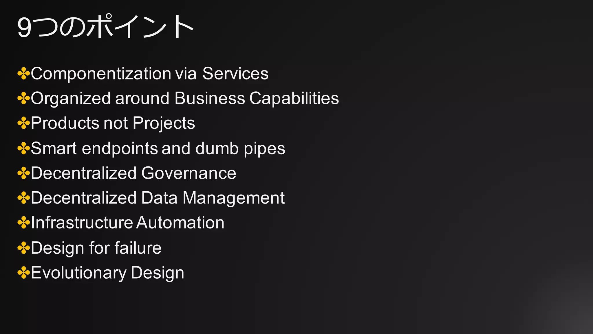 9つのポイント
✤Componentization via Services
✤Organized around Business Capabilities
✤Products not Projects
✤Smart endpoints and dumb pipes
✤Decentralized Governance
✤Decentralized Data Management
✤Infrastructure Automation
✤Design for failure
✤Evolutionary Design
 