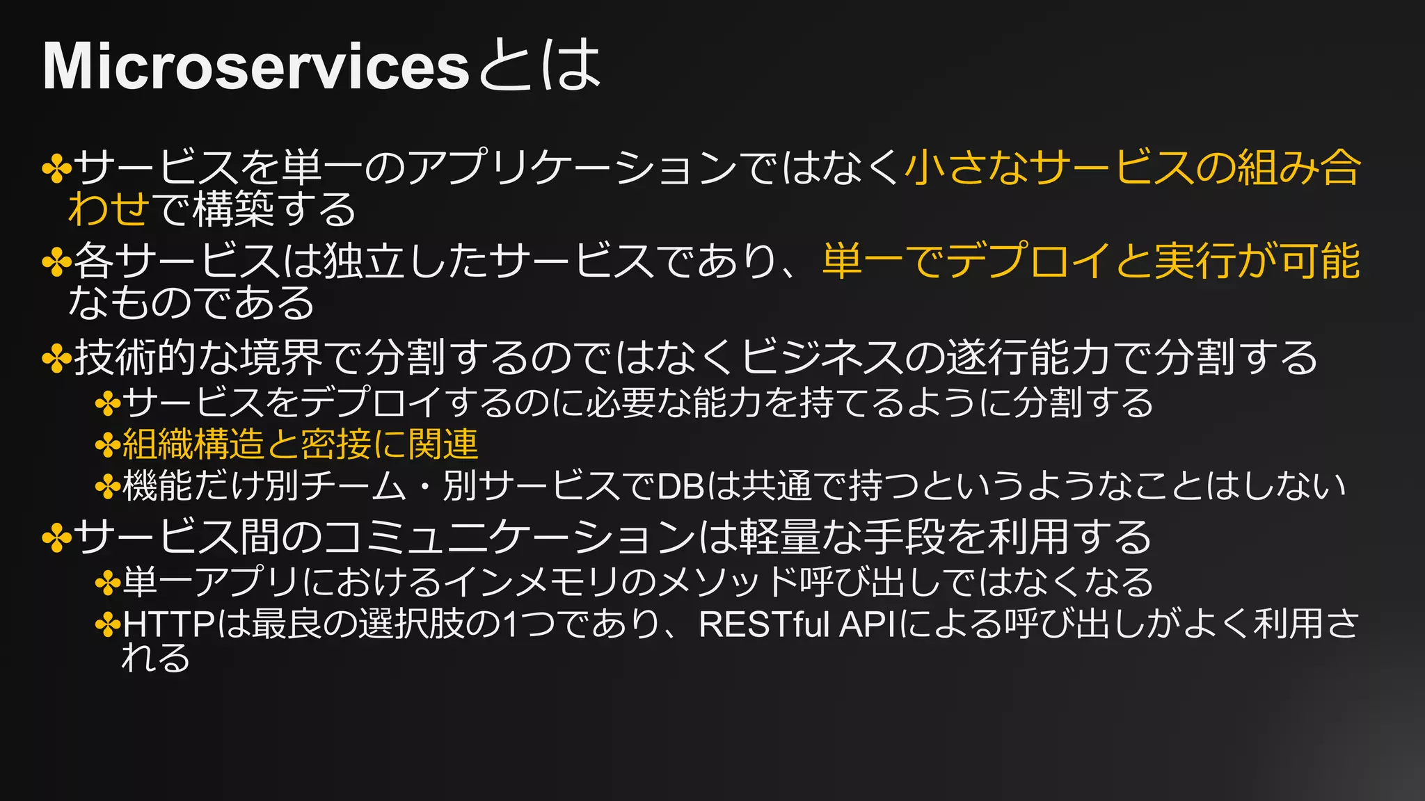 Microservicesとは
✤サービスを単⼀のアプリケーションではなく⼩さなサービスの組み合
わせで構築する
✤各サービスは独⽴したサービスであり、単⼀でデプロイと実⾏が可能
なものである
✤技術的な境界で分割するのではなくビジネスの遂⾏能⼒で分割する
✤サービスをデプロイするのに必要な能⼒を持てるように分割する
✤組織構造と密接に関連
✤機能だけ別チーム・別サービスでDBは共通で持つというようなことはしない
✤サービス間のコミュニケーションは軽量な⼿段を利⽤する
✤単⼀アプリにおけるインメモリのメソッド呼び出しではなくなる
✤HTTPは最良の選択肢の1つであり、RESTful APIによる呼び出しがよく利⽤さ
れる
 