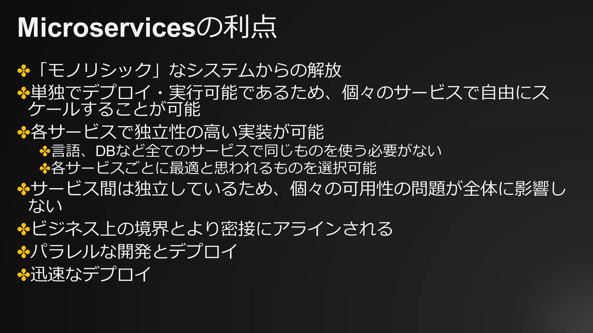Microservicesの利点
✤「モノリシック」なシステムからの解放
✤単独でデプロイ・実⾏可能であるため、個々のサービスで⾃由にス
ケールすることが可能
✤各サービスで独⽴性の⾼い実装が可能
✤⾔語、DBなど全てのサービスで同じものを使う必要がない
✤各サービスごとに最適と思われるものを選択可能
✤サービス間は独⽴しているため、個々の可⽤性の問題が全体に影響し
ない
✤ビジネス上の境界とより密接にアラインされる
✤パラレルな開発とデプロイ
✤迅速なデプロイ
 
