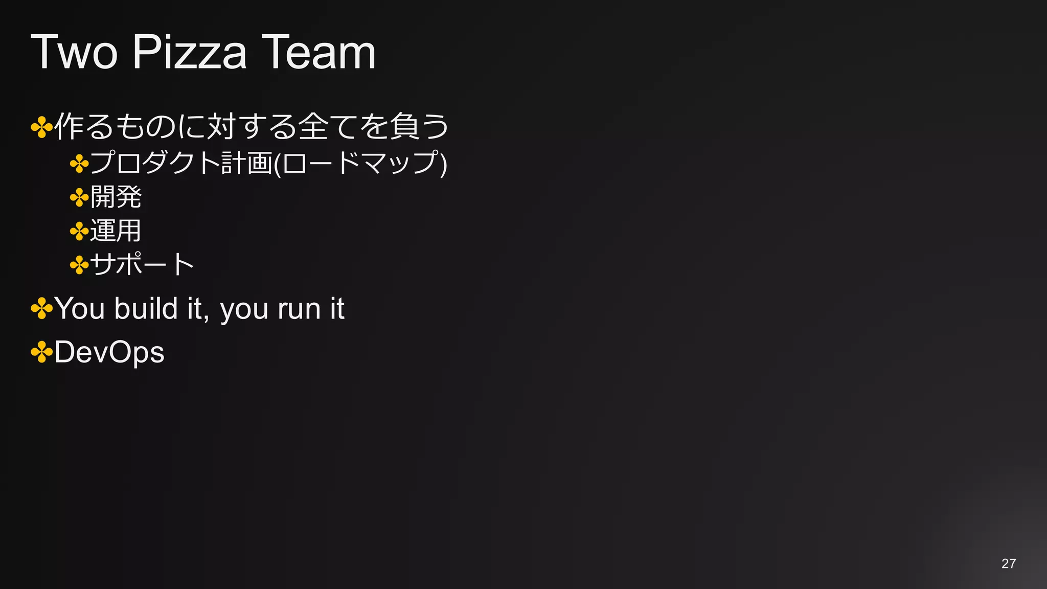 Two Pizza Team
✤作るものに対する全てを負う
✤プロダクト計画(ロードマップ)
✤開発
✤運⽤
✤サポート
✤You build it, you run it
✤DevOps
27
 